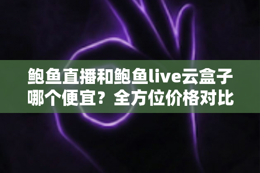 鲍鱼直播和鲍鱼live云盒子哪个便宜？全方位价格对比与省钱选购指南