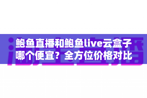 鲍鱼直播和鲍鱼live云盒子哪个便宜？全方位价格对比与省钱选购指南