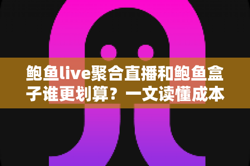 鲍鱼live聚合直播和鲍鱼盒子谁更划算？一文读懂成本、体验与选购建议