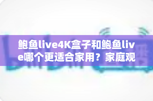 鲍鱼live4K盒子和鲍鱼live哪个更适合家用？家庭观影设备全方位深度对比与选购指南