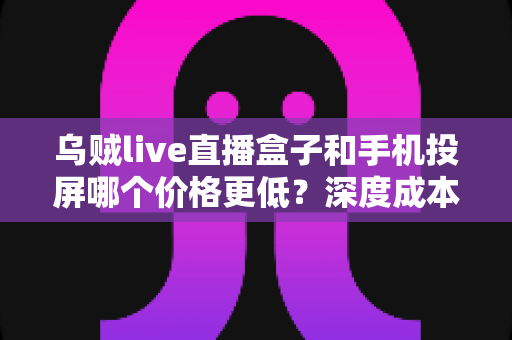 乌贼live直播盒子和手机投屏哪个价格更低？深度成本对比与最省钱选购指南