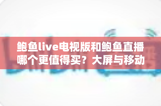 鲍鱼live电视版和鲍鱼直播哪个更值得买?大屏与移动端深度对比选购全指南 鲍鱼live电视版和鲍鱼直播哪个更值得买?大屏与移动端深度对比选购全指南
