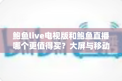 鲍鱼live电视版和鲍鱼直播哪个更值得买？大屏与移动端深度对比选购全指南