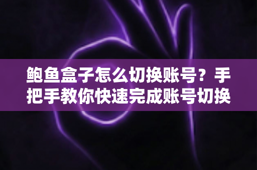 鲍鱼盒子怎么切换账号？手把手教你快速完成账号切换的完整实用指南