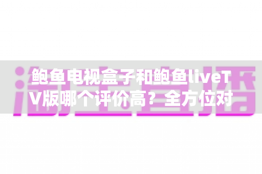 鲍鱼电视盒子和鲍鱼liveTV版哪个评价高？全方位对比解析帮你选对家庭观影方案