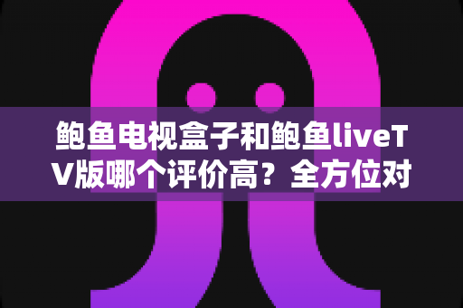 鲍鱼电视盒子和鲍鱼liveTV版哪个评价高？全方位对比解析帮你选对家庭观影方案
