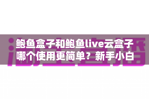 鲍鱼盒子和鲍鱼live云盒子哪个使用更简单?新手小白也能秒懂的真实使用体验对比指南 鲍鱼盒子和鲍鱼live云盒子哪个使用更简单?新手小白也能秒懂的真实使用体验对比指南