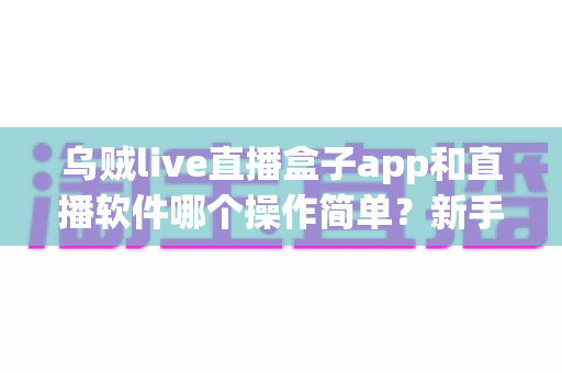 乌贼live直播盒子app和直播软件哪个操作简单？新手快速上手的全面对比指南