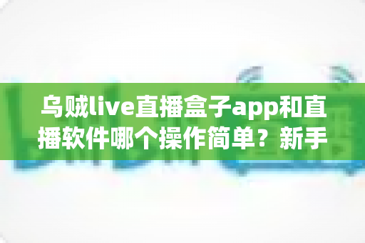 乌贼live直播盒子app和直播软件哪个操作简单？新手快速上手的全面对比指南