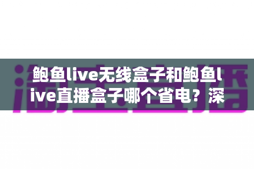 鲍鱼live无线盒子和鲍鱼live直播盒子哪个省电?深度功耗对比分析与省电选购全攻略 鲍鱼live无线盒子和鲍鱼live直播盒子哪个省电?深度功耗对比分析与省电选购全攻略