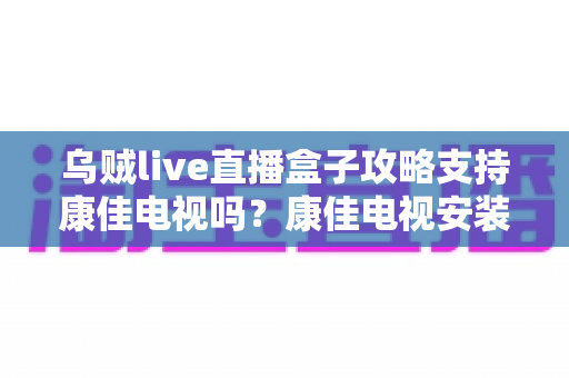 乌贼live直播盒子攻略支持康佳电视吗?康佳电视安装与使用一站式指南 乌贼live直播盒子攻略支持康佳电视吗?康佳电视安装与使用一站式指南