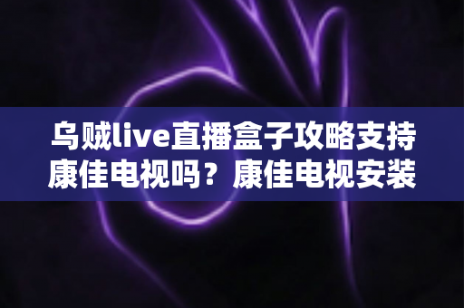 乌贼live直播盒子攻略支持康佳电视吗？康佳电视安装与使用一站式指南