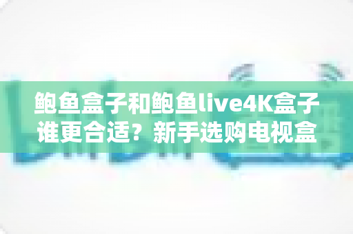 鲍鱼盒子和鲍鱼live4K盒子谁更合适？新手选购电视盒子必看的深度对比指南