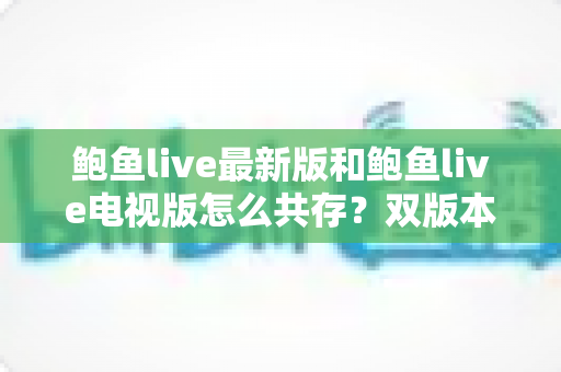 鲍鱼live最新版和鲍鱼live电视版怎么共存?双版本安装全攻略与实用技巧 鲍鱼live最新版和鲍鱼live电视版怎么共存?双版本安装全攻略与实用技巧