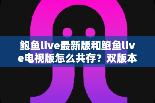 鲍鱼live最新版和鲍鱼live电视版怎么共存？双版本安装全攻略与实用技巧