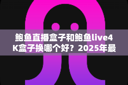 鲍鱼直播盒子和鲍鱼live4K盒子换哪个好?2025年最新选购指南与五大维度深度对比评测 鲍鱼直播盒子和鲍鱼live4K盒子换哪个好?2025年最新选购指南与五大维度深度对比评测