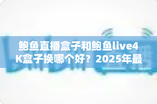 鲍鱼直播盒子和鲍鱼live4K盒子换哪个好?2025年最新选购指南与五大维度深度对比评测 鲍鱼直播盒子和鲍鱼live4K盒子换哪个好?2025年最新选购指南与五大维度深度对比评测