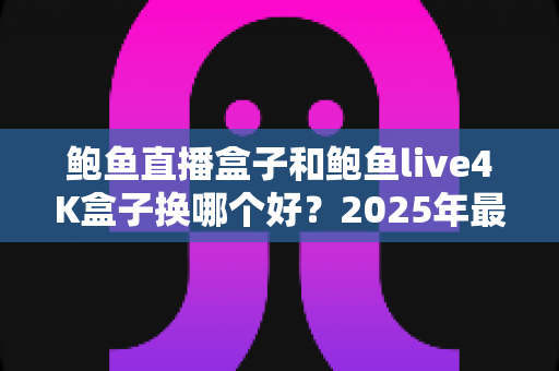 鲍鱼直播盒子和鲍鱼live4K盒子换哪个好？2025年最新选购指南与五大维度深度对比评测