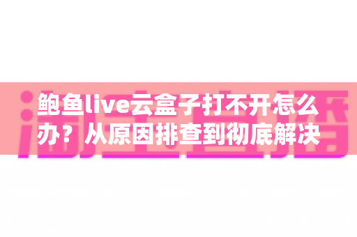 鲍鱼live云盒子打不开怎么办?从原因排查到彻底解决的实用指南 鲍鱼live云盒子打不开怎么办?从原因排查到彻底解决的实用指南