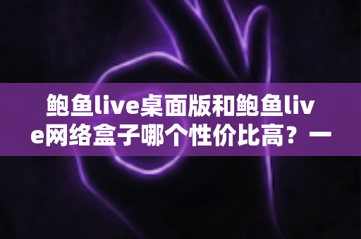 鲍鱼live桌面版和鲍鱼live网络盒子哪个性价比高？一篇文章帮你把账算明白