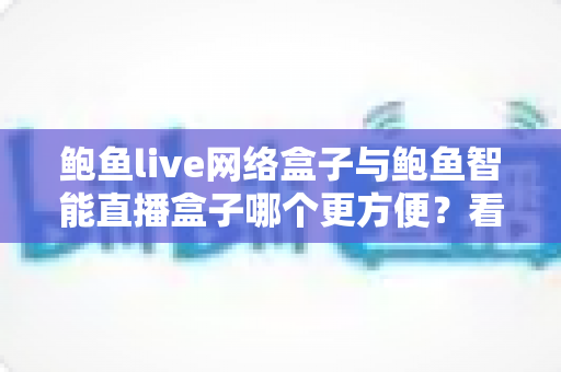 鲍鱼live网络盒子与鲍鱼智能直播盒子哪个更方便?看懂这五点再买不吃亏 鲍鱼live网络盒子与鲍鱼智能直播盒子哪个更方便?看懂这五点再买不吃亏