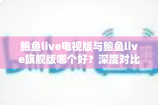 鲍鱼live电视版与鲍鱼live旗舰版哪个好？深度对比解析，教你选对最适合的版本