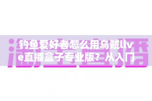 钓鱼爱好者怎么用乌贼live直播盒子专业版？从入门到精通的全流程直播实战指南