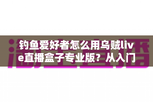 钓鱼爱好者怎么用乌贼live直播盒子专业版？从入门到精通的全流程直播实战指南