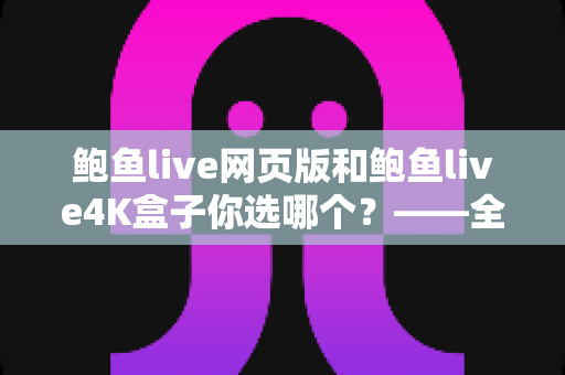 鲍鱼live网页版和鲍鱼live4K盒子你选哪个？——全方位深度对比与选购指南