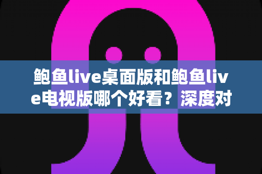 鲍鱼live桌面版和鲍鱼live电视版哪个好看？深度对比分析助你选出最佳观看方案