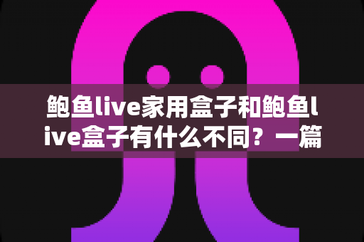 鲍鱼live家用盒子和鲍鱼live盒子有什么不同？一篇文章帮你彻底搞懂两款设备的区别与选购指南