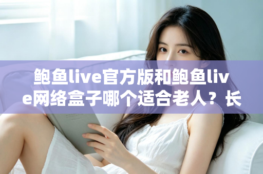 鲍鱼live官方版和鲍鱼live网络盒子哪个适合老人？长辈观影方案全方位对比与选购指南