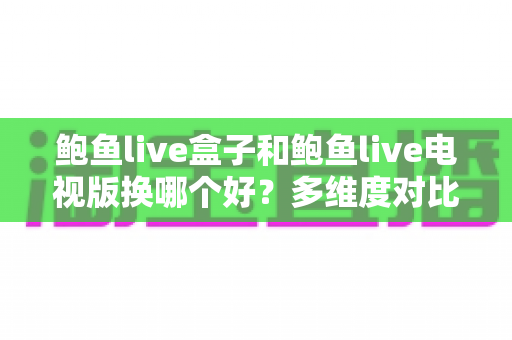鲍鱼live盒子和鲍鱼live电视版换哪个好？多维度对比分析帮你选对版本