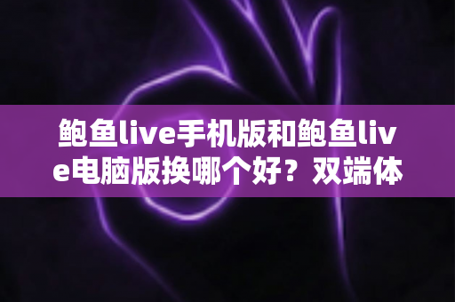 鲍鱼live手机版和鲍鱼live电脑版换哪个好？双端体验全面对比与实用选择指南