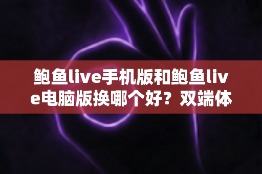 鲍鱼live手机版和鲍鱼live电脑版换哪个好？双端体验全面对比与实用选择指南