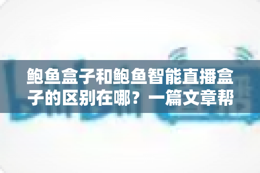 鲍鱼盒子和鲍鱼智能直播盒子的区别在哪？一篇文章帮你彻底搞懂两款设备的核心差异