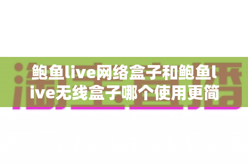 鲍鱼live网络盒子和鲍鱼live无线盒子哪个使用更简单?新手选购与上手全攻略 鲍鱼live网络盒子和鲍鱼live无线盒子哪个使用更简单?新手选购与上手全攻略
