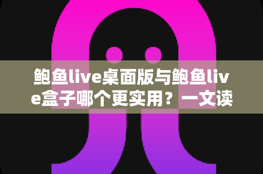 鲍鱼live桌面版与鲍鱼live盒子哪个更实用?一文读懂两者差异,选对工具不踩坑 鲍鱼live桌面版与鲍鱼live盒子哪个更实用?一文读懂两者差异,选对工具不踩坑