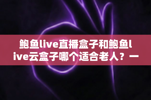 鲍鱼live直播盒子和鲍鱼live云盒子哪个适合老人?一文帮您选对适老化电视伴侣 鲍鱼live直播盒子和鲍鱼live云盒子哪个适合老人?一文帮您选对适老化电视伴侣