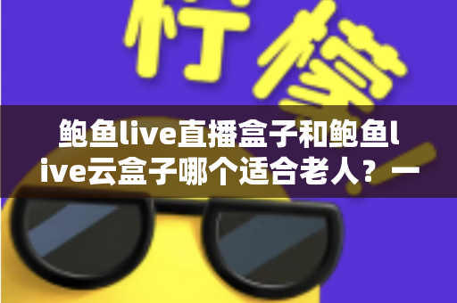 鲍鱼live直播盒子和鲍鱼live云盒子哪个适合老人?一文帮您选对适老化电视伴侣 鲍鱼live直播盒子和鲍鱼live云盒子哪个适合老人?一文帮您选对适老化电视伴侣