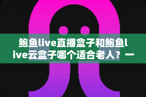 鲍鱼live直播盒子和鲍鱼live云盒子哪个适合老人?一文帮您选对适老化电视伴侣 鲍鱼live直播盒子和鲍鱼live云盒子哪个适合老人?一文帮您选对适老化电视伴侣