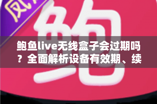 鲍鱼live无线盒子会过期吗？全面解析设备有效期、续费与保养指南