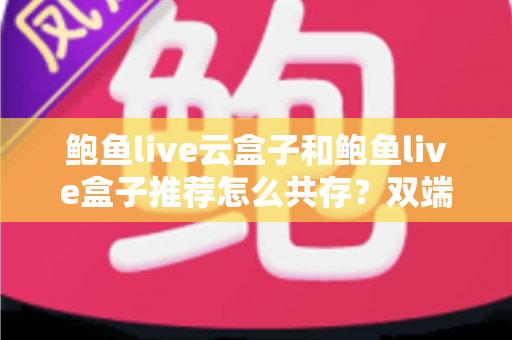 鲍鱼live云盒子和鲍鱼live盒子推荐怎么共存?双端协同使用全攻略 鲍鱼live云盒子和鲍鱼live盒子推荐怎么共存?双端协同使用全攻略
