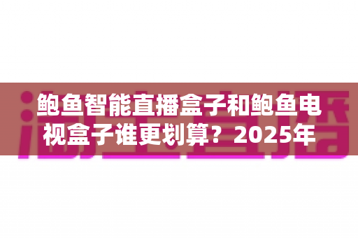 鲍鱼智能直播盒子和鲍鱼电视盒子谁更划算?2025年最新选购对比指南,看完再花钱不踩坑 鲍鱼智能直播盒子和鲍鱼电视盒子谁更划算?2025年最新选购对比指南,看完再花钱不踩坑
