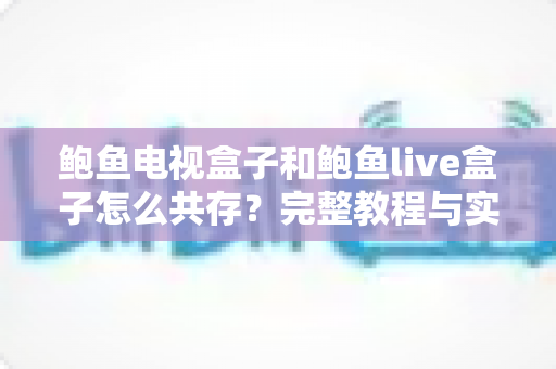 鲍鱼电视盒子和鲍鱼live盒子怎么共存？完整教程与实用技巧全解析