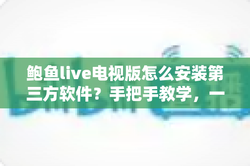 鲍鱼live电视版怎么安装第三方软件？手把手教学，一文看懂全部安装步骤与避坑指南