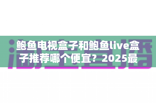 鲍鱼电视盒子和鲍鱼live盒子推荐哪个便宜？2025最新价格对比与省钱选购全攻略