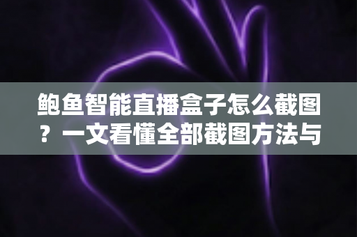 鲍鱼智能直播盒子怎么截图?一文看懂全部截图方法与实用技巧 鲍鱼智能直播盒子怎么截图?一文看懂全部截图方法与实用技巧