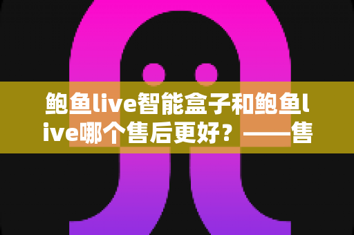 鲍鱼live智能盒子和鲍鱼live哪个售后更好？——售后服务深度对比与选购避坑指南