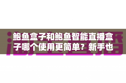 鲍鱼盒子和鲍鱼智能直播盒子哪个使用更简单?新手也能秒懂的一站式选购评测指南 鲍鱼盒子和鲍鱼智能直播盒子哪个使用更简单?新手也能秒懂的一站式选购评测指南